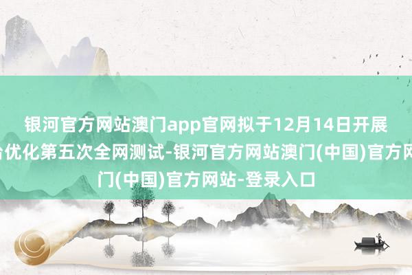 银河官方网站澳门app官网拟于12月14日开展来去支柱平台优化第五次全网测试-银河官方网站澳门(中国)官方网站-登录入口