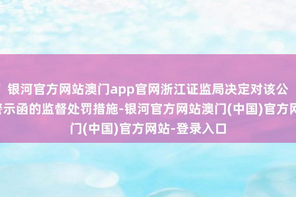 银河官方网站澳门app官网浙江证监局决定对该公司招揽出具警示函的监督处罚措施-银河官方网站澳门(中国)官方网站-登录入口