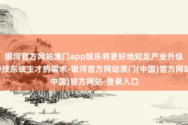 银河官方网站澳门app娱乐将更好地知足产业升级对高眉目妙技东谈主才的需求-银河官方网站澳门(中国)官方网站-登录入口