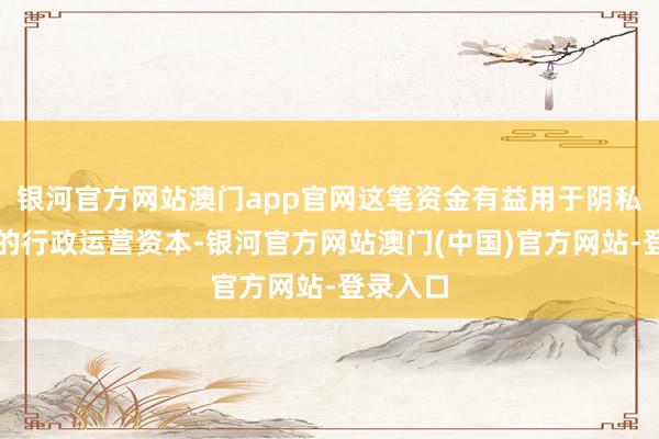 银河官方网站澳门app官网这笔资金有益用于阴私基金会的行政运营资本-银河官方网站澳门(中国)官方网站-登录入口