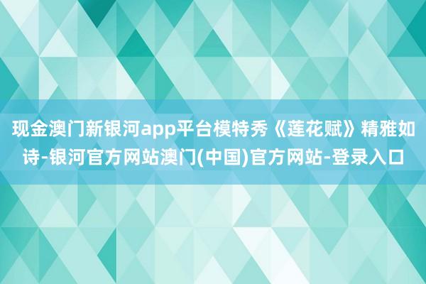 现金澳门新银河app平台模特秀《莲花赋》精雅如诗-银河官方网站澳门(中国)官方网站-登录入口