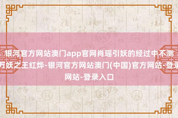 银河官方网站澳门app官网肖瑶引妖的经过中不测叫醒万妖之王红烨-银河官方网站澳门(中国)官方网站-登录入口