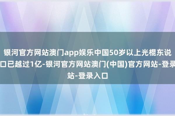银河官方网站澳门app娱乐中国50岁以上光棍东说念主口已越过1亿-银河官方网站澳门(中国)官方网站-登录入口