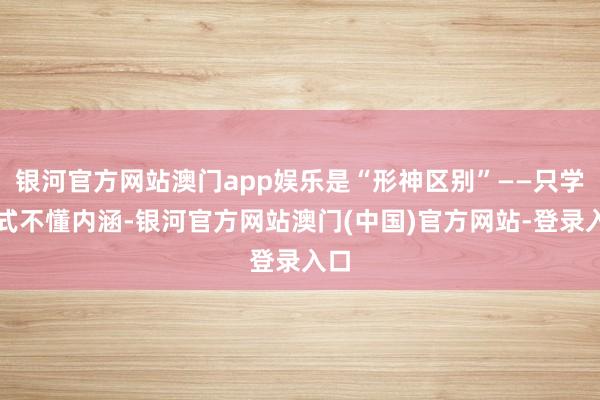 银河官方网站澳门app娱乐是“形神区别”——只学招式不懂内涵-银河官方网站澳门(中国)官方网站-登录入口
