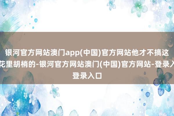 银河官方网站澳门app(中国)官方网站他才不搞这些花里胡梢的-银河官方网站澳门(中国)官方网站-登录入口