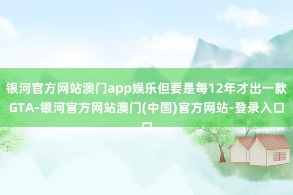 银河官方网站澳门app娱乐但要是每12年才出一款GTA-银河官方网站澳门(中国)官方网站-登录入口