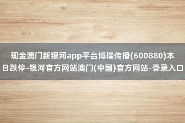 现金澳门新银河app平台博瑞传播(600880)本日跌停-银河官方网站澳门(中国)官方网站-登录入口