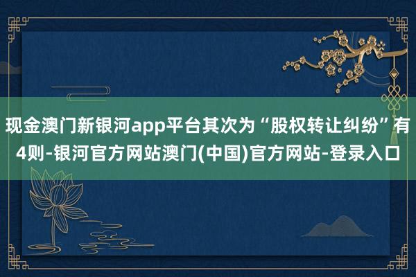 现金澳门新银河app平台其次为“股权转让纠纷”有4则-银河官方网站澳门(中国)官方网站-登录入口