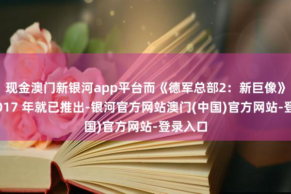现金澳门新银河app平台而《德军总部2：新巨像》早在 2017 年就已推出-银河官方网站澳门(中国)官方网站-登录入口