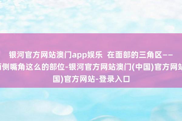 银河官方网站澳门app娱乐  在面部的三角区——鼻根部到两侧嘴角这么的部位-银河官方网站澳门(中国)官方网站-登录入口