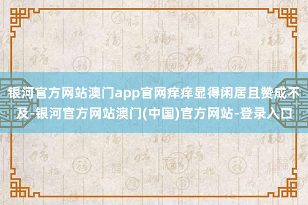 银河官方网站澳门app官网痒痒显得闲居且赞成不及-银河官方网站澳门(中国)官方网站-登录入口