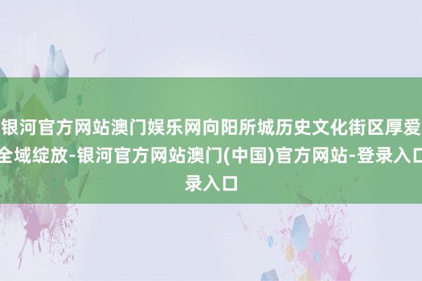 银河官方网站澳门娱乐网向阳所城历史文化街区厚爱全域绽放-银河官方网站澳门(中国)官方网站-登录入口