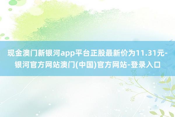 现金澳门新银河app平台正股最新价为11.31元-银河官方网站澳门(中国)官方网站-登录入口