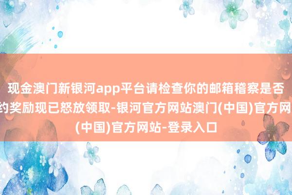 现金澳门新银河app平台请检查你的邮箱稽察是否已收到:预约奖励现已怒放领取-银河官方网站澳门(中国)官方网站-登录入口
