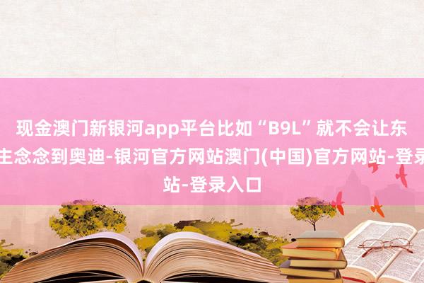 现金澳门新银河app平台比如“B9L”就不会让东说念主念念到奥迪-银河官方网站澳门(中国)官方网站-登录入口