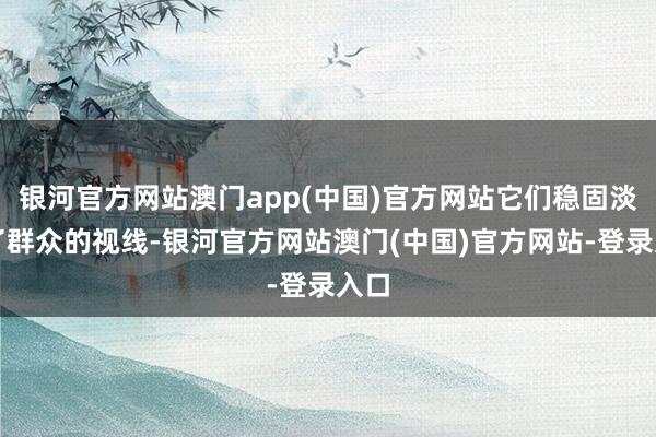 银河官方网站澳门app(中国)官方网站它们稳固淡出了群众的视线-银河官方网站澳门(中国)官方网站-登录入口