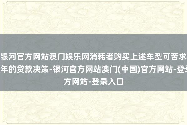 银河官方网站澳门娱乐网消耗者购买上述车型可苦求长达7年的贷款决策-银河官方网站澳门(中国)官方网站-登录入口