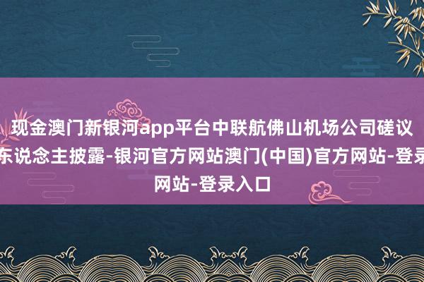 现金澳门新银河app平台中联航佛山机场公司磋议负责东说念主披露-银河官方网站澳门(中国)官方网站-登录入口