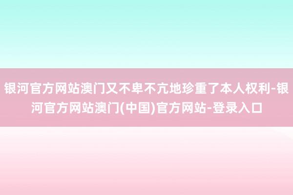 银河官方网站澳门又不卑不亢地珍重了本人权利-银河官方网站澳门(中国)官方网站-登录入口
