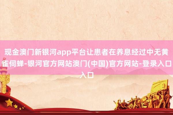 现金澳门新银河app平台让患者在养息经过中无黄雀伺蝉-银河官方网站澳门(中国)官方网站-登录入口
