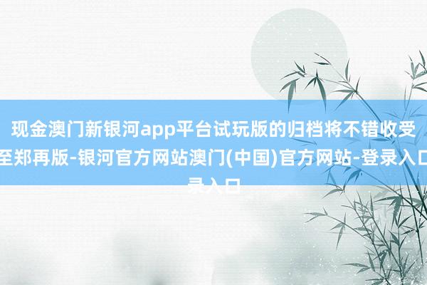 现金澳门新银河app平台试玩版的归档将不错收受至郑再版-银河官方网站澳门(中国)官方网站-登录入口