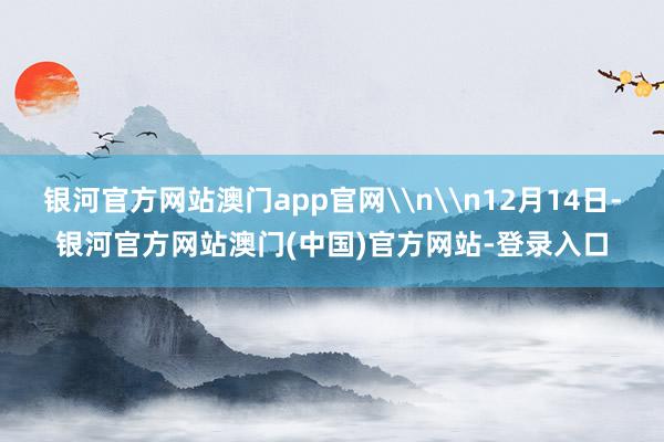 银河官方网站澳门app官网\n\n12月14日-银河官方网站澳门(中国)官方网站-登录入口