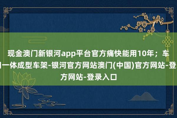 现金澳门新银河app平台官方痛快能用10年；车身采用一体成型车架-银河官方网站澳门(中国)官方网站-登录入口