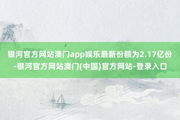 银河官方网站澳门app娱乐最新份额为2.17亿份-银河官方网站澳门(中国)官方网站-登录入口