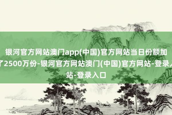 银河官方网站澳门app(中国)官方网站当日份额加多了2500万份-银河官方网站澳门(中国)官方网站-登录入口