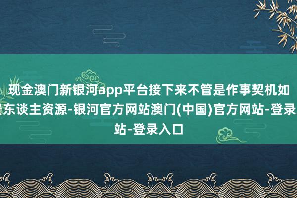 现金澳门新银河app平台接下来不管是作事契机如故贵东谈主资源-银河官方网站澳门(中国)官方网站-登录入口
