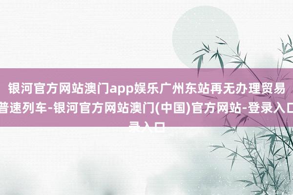 银河官方网站澳门app娱乐广州东站再无办理贸易普速列车-银河官方网站澳门(中国)官方网站-登录入口