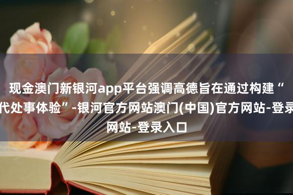 现金澳门新银河app平台强调高德旨在通过构建“新一代处事体验”-银河官方网站澳门(中国)官方网站-登录入口