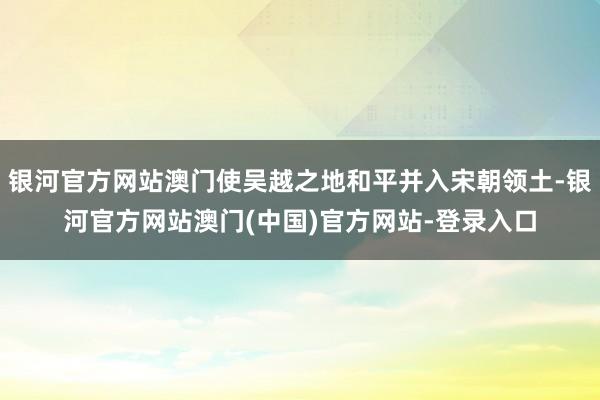 银河官方网站澳门使吴越之地和平并入宋朝领土-银河官方网站澳门(中国)官方网站-登录入口