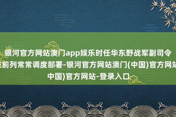 银河官方网站澳门app娱乐时任华东野战军副司令员的粟裕在前列常常调度部署-银河官方网站澳门(中国)官方网站-登录入口