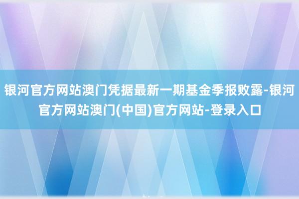 银河官方网站澳门凭据最新一期基金季报败露-银河官方网站澳门(中国)官方网站-登录入口