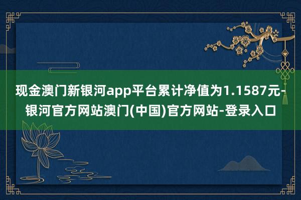 现金澳门新银河app平台累计净值为1.1587元-银河官方网站澳门(中国)官方网站-登录入口