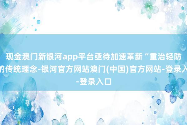 现金澳门新银河app平台亟待加速革新“重治轻防”的传统理念-银河官方网站澳门(中国)官方网站-登录入口