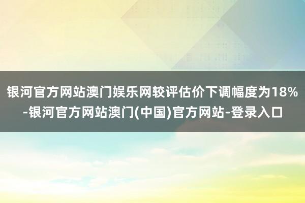 银河官方网站澳门娱乐网较评估价下调幅度为18%-银河官方网站澳门(中国)官方网站-登录入口