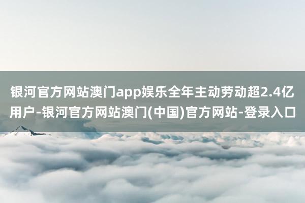 银河官方网站澳门app娱乐全年主动劳动超2.4亿用户-银河官方网站澳门(中国)官方网站-登录入口