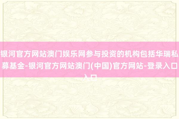 银河官方网站澳门娱乐网参与投资的机构包括华瑞私募基金-银河官方网站澳门(中国)官方网站-登录入口
