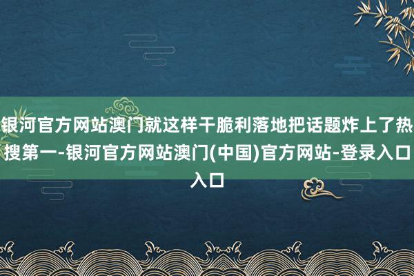 银河官方网站澳门就这样干脆利落地把话题炸上了热搜第一-银河官方网站澳门(中国)官方网站-登录入口