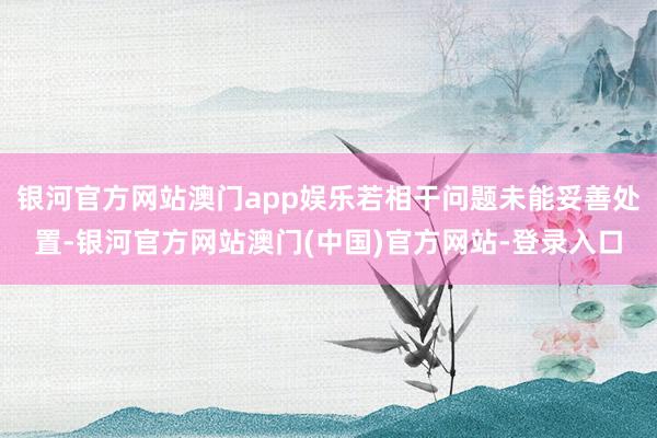 银河官方网站澳门app娱乐若相干问题未能妥善处置-银河官方网站澳门(中国)官方网站-登录入口