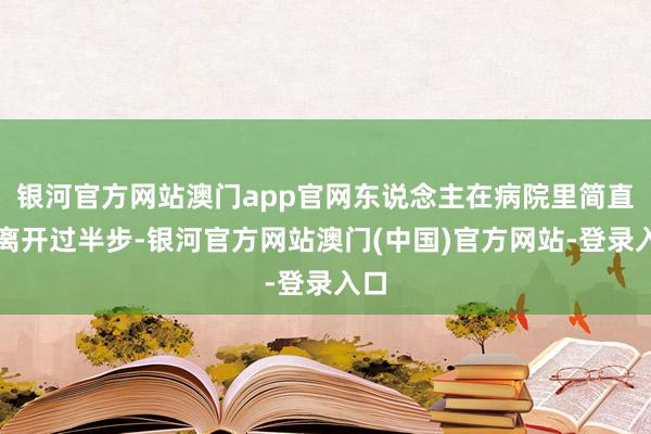 银河官方网站澳门app官网东说念主在病院里简直没离开过半步-银河官方网站澳门(中国)官方网站-登录入口