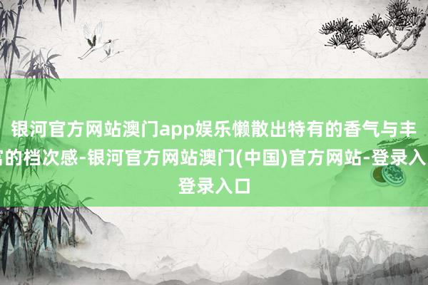 银河官方网站澳门app娱乐懒散出特有的香气与丰富的档次感-银河官方网站澳门(中国)官方网站-登录入口
