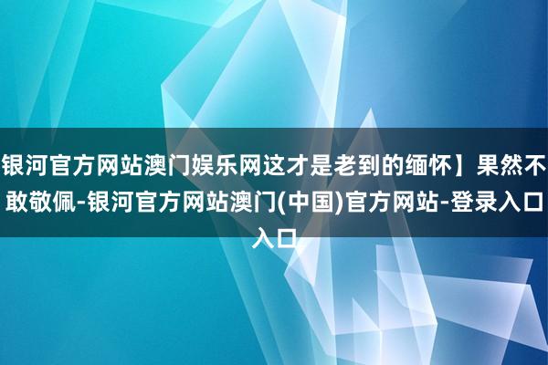 银河官方网站澳门娱乐网这才是老到的缅怀】果然不敢敬佩-银河官方网站澳门(中国)官方网站-登录入口