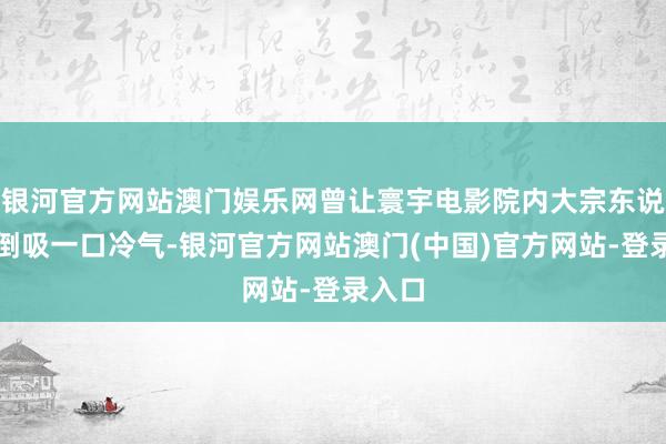 银河官方网站澳门娱乐网曾让寰宇电影院内大宗东说念主倒吸一口冷气-银河官方网站澳门(中国)官方网站-登录入口