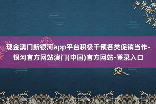 现金澳门新银河app平台积极干预各类促销当作-银河官方网站澳门(中国)官方网站-登录入口