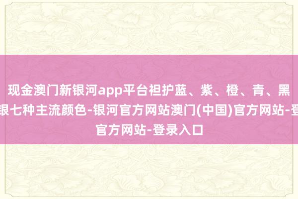 现金澳门新银河app平台袒护蓝、紫、橙、青、黑、白、银七种主流颜色-银河官方网站澳门(中国)官方网站-登录入口