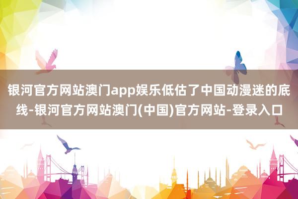 银河官方网站澳门app娱乐低估了中国动漫迷的底线-银河官方网站澳门(中国)官方网站-登录入口