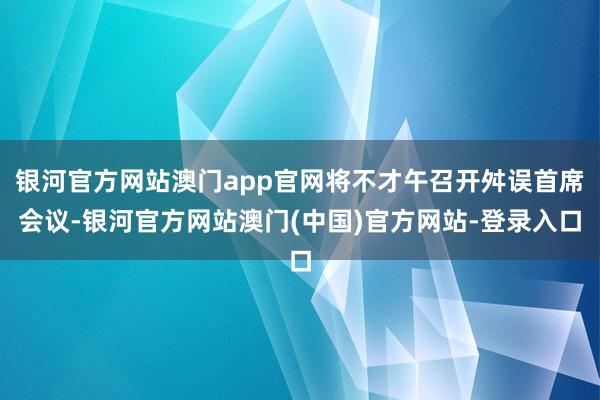 银河官方网站澳门app官网将不才午召开舛误首席会议-银河官方网站澳门(中国)官方网站-登录入口